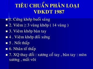 TIEÂU CHUAÅN PHAÂN LOAÏI
VÑKDT 1987
◼ 1. Cöùng khôùp buoåi saùng
◼ 2. Vieâm ≥ 3 vuøng khôùp ( 14 vuøng )
◼ 3. Vieâm khôùp baøn tay
◼ 4 . Vieâm khôùp ñoái xöùng
◼ 5 . Noát thaáp
◼ 6. Nhaân toá thaáp
◼ 7. XQ thay ñoåi : xöông coå tay , baøn tay : moøn
xöông , maát voâi
 