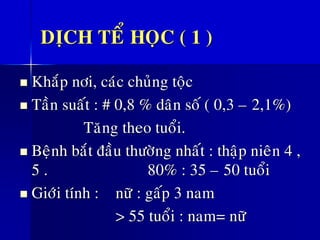 DÒCH TEÅ HOÏC ( 1 )
◼ Khaép nôi, caùc chuûng toäc
◼ Taàn suaát : # 0,8 % daân soá ( 0,3 – 2,1%)
Taêng theo tuoåi.
◼ Beänh baét ñaàu thöôøng nhaát : thaäp nieân 4 ,
5 . 80% : 35 – 50 tuoåi
◼ Giôùi tính : nöõ : gaáp 3 nam
> 55 tuoåi : nam= nöõ
 