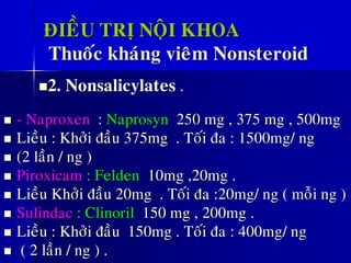 ÑIEÀU TRÒ NOÄI KHOA
Thuoác khaùng vieâm Nonsteroid
◼2. Nonsalicylates .
◼ - Naproxen : Naprosyn 250 mg , 375 mg , 500mg
◼ Lieàu : Khôûi ñaàu 375mg . Toái ña : 1500mg/ ng
◼ (2 laàn / ng )
◼ Piroxicam : Felden 10mg ,20mg .
◼ Lieàu Khôûi ñaàu 20mg . Toái ña :20mg/ ng ( moãi ng )
◼ Sulindac : Clinoril 150 mg , 200mg .
◼ Lieàu : Khôûi ñaàu 150mg . Toái ña : 400mg/ ng
◼ ( 2 laàn / ng ) .
 