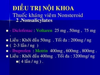ÑIEÀU TRÒ NOÄI KHOA
Thuoác khaùng vieâm Nonsteroid
2 .Nonsalicylates
◼ - Diclofenac : Voltaren 25 mg , 50mg , 75 mg
.
◼ Lieàu : Khôûi ñaàu 50mg . Toái ña : 200mg / ng
◼ ( 2-3 laàn / ng )
◼ - Ibuprofen : Motrin 400mg , 600mg , 800mg .
◼ Lieàu : Khôûi ñaàu 400mg . Toái ña : 3200mg/ ng
◼( 4 laàn / ng ) .
 
