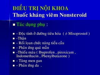 ÑIEÀU TRÒ NOÄI KHOA
Thuoác khaùng vieâm Nonsteroid
◼ Taùc duïng phuï :
◼ - Ñoäc tính ôû ñöôøng tieâu hoùa ( ≠ Misoprostol )
◼ -Thaän
◼ - Roái loïan chöùc naêng tieåu caàu
◼ - Phaûn öùng quaù maãn
◼ -Thieáu maùu ( Ibuprofen , piroxicam ,
Indomethacin , Phenylbutazone )
◼ - Taêng men gan
◼ - Phaûn öùng da .
 
