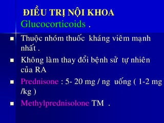 ÑIEÀU TRÒ NOÄI KHOA
Glucocorticoids .
◼ Thuoäc nhoùm thuoác khaùng vieâm maïnh
nhaát .
◼ Khoâng laøm thay ñoåi beänh söû töï nhieân
cuûa RA
◼ Prednisone : 5- 20 mg / ng uoáng ( 1-2 mg
/kg )
◼ Methylprednisolone TM .
 