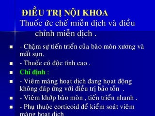 ÑIEÀU TRÒ NOÄI KHOA
Thuoác öùc cheá mieãn dòch vaø ñieàu
chænh mieãn dòch .
◼ - Chaäm söï tieán trieån cuûa baøo moøn xöông vaø
maát suïn.
◼ - Thuoác coù ñoäc tính cao .
◼ Chæ ñònh :
◼ - Vieâm maøng hoaït dòch ñang hoïat ñoäng
khoâng ñaùp öùng vôùi ñieàu trò baûo toàn .
◼ - Vieâm khôùp baøo moøn , tieán trieån nhanh .
◼ - Phuï thuoäc corticoid ñeå kieåm soaùt vieâm
 