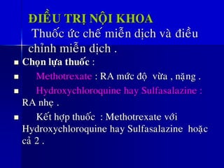 ÑIEÀU TRÒ NOÄI KHOA
Thuoác öùc cheá mieãn dòch vaø ñieàu
chænh mieãn dòch .
◼ Choïn löïa thuoác :
◼ Methotrexate : RA möùc ñoä vöøa , naëng .
◼ Hydroxychloroquine hay Sulfasalazine :
RA nheï .
◼ Keát hôïp thuoác : Methotrexate vôùi
Hydroxychloroquine hay Sulfasalazine hoaëc
caû 2 .
 