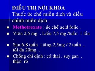 ÑIEÀU TRÒ NOÄI KHOA
Thuoác öùc cheá mieãn dòch vaø ñieàu
chænh mieãn dòch .
◼ Methotrexate : öùc cheá acid folic .
◼ Vieân 2,5 mg . Lieàu 7,5 mg /tuaàn 1 laàn
.
◼ Sau 6-8 tuaàn : taêng 2,5mg / 2 tuaàn ,
toái ña 20mg .
◼ Choáng chæ ñònh : coù thai , suy gan ,
thaän roõ
 