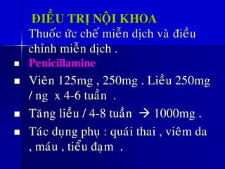 ÑIEÀU TRÒ NOÄI KHOA
Thuoác öùc cheá mieãn dòch vaø ñieàu
chænh mieãn dòch .
◼ Penicillamine
◼ Vieân 125mg , 250mg . Lieàu 250mg
/ ng x 4-6 tuaàn .
◼ Taêng lieàu / 4-8 tuaàn → 1000mg .
◼ Taùc duïng phuï : quaùi thai , vieâm da
, maùu , tieåu ñaïm .
 