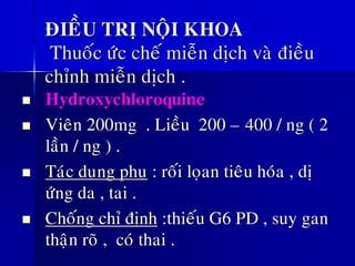 ÑIEÀU TRÒ NOÄI KHOA
Thuoác öùc cheá mieãn dòch vaø ñieàu
chænh mieãn dòch .
◼ Hydroxychloroquine
◼ Vieân 200mg . Lieàu 200 – 400 / ng ( 2
laàn / ng ) .
◼ Taùc duïng phuï : roái loïan tieâu hoùa , dò
öùng da , tai .
◼ Choáng chæ ñònh :thieáu G6 PD , suy gan
thaän roõ , coù thai .
 