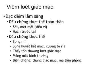 Viêm loét giác mạc
•Đặc điểm lâm sàng
• Dấu chứng thực thể toàn thân
• Sốt, mệt mỏi (siêu vi)
• Hạch trước tai
• Dấu chứng thực thể
• Sưng mi
• Sung huyết kết mạc, cương tụ rìa
• Thấy tổn thương loét giác mạc
• Mống mắt bình thường
• Biến chứng: thủng giác mạc, mủ tiền phòng
 