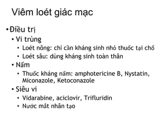 Viêm loét giác mạc
•Điều trị
• Vi trùng
• Loét nông: chỉ cần kháng sinh nhỏ thuốc tại chổ
• Loét sâu: dùng kháng sinh toàn thân
• Nấm
• Thuốc kháng nấm: amphotericine B, Nystatin,
Miconazole, Ketoconazole
• Siêu vi
• Vidarabine, aciclovir, Trifluridin
• Nước mắt nhân tạo
 