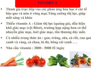  Tham gia trực tiếp vào các phản ứng hóa học ở các tế
bào que và nón ở võng mạc.Tăng cường thị lực, giúp
mắt sáng và khỏe
 Thiếu vitamin A : Giảm thị lực (quáng gà), dấu hiệu
khô giác mạc (vệt Bitot), trường hợp nặng hơn có thể
nhuyễn giác mạc, loét giác mạc, tổn thương đáy mắt.
 Có nhiều trong thức ăn : gan, trứng, sữa, cà rốt, rau quả
xanh và vàng, cà chua, bí đỏ, bông cải xanh . . .
 Nhu cầu vitamin : 3000 - 5000 IU/ngày
VITAMIN A
 