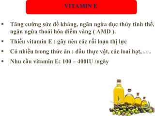  Tăng cường sức đề kháng, ngăn ngừa đục thủy tinh thể,
ngăn ngừa thoái hóa điểm vàng ( AMD ).
 Thiếu vitamin E : gây nên các rối loạn thị lực
 Có nhiều trong thức ăn : dầu thực vật, các loai hạt, . . .
 Nhu cầu vitamin E: 100 – 400IU /ngày
VITAMIN E
 