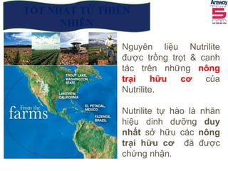Nguyên liệu Nutrilite
được trồng trọt & canh
tác trên những nông
trại hữu cơ của
Nutrilite.
Nutrilite tự hào là nhãn
hiệu dinh dưỡng duy
nhất sở hữu các nông
trại hữu cơ đã được
chứng nhận.
TỐT NHẤT TỪ THIÊN
NHIÊN
 