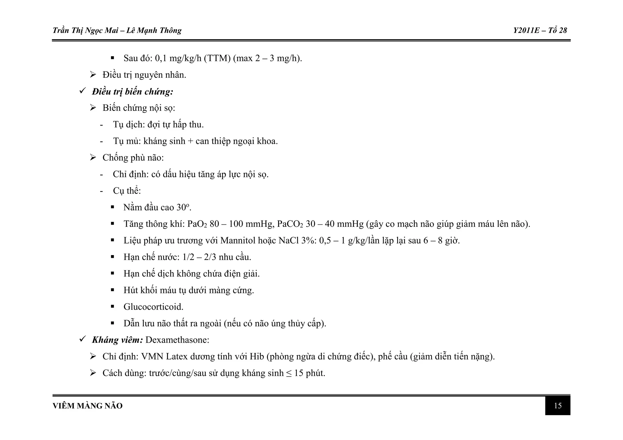 Trần Thị Ngọc Mai – Lê Mạnh Thông Y2011E – Tổ 28
VIÊM MÀNG NÃO 15
 Sau đó: 0,1 mg/kg/h (TTM) (max 2 – 3 mg/h).
 Điều trị nguyên nhân.
 Điều trị biến chứng:
 Biến chứng nội sọ:
- Tụ dịch: đợi tự hấp thu.
- Tụ mủ: kháng sinh + can thiệp ngoại khoa.
 Chống phù não:
- Chỉ định: có dấu hiệu tăng áp lực nội sọ.
- Cụ thể:
 Nằm đầu cao 30o
.
 Tăng thông khí: PaO2 80 – 100 mmHg, PaCO2 30 – 40 mmHg (gây co mạch não giúp giảm máu lên não).
 Liệu pháp ưu trương với Mannitol hoặc NaCl 3%: 0,5 – 1 g/kg/lần lặp lại sau 6 – 8 giờ.
 Hạn chế nước: 1/2 – 2/3 nhu cầu.
 Hạn chế dịch không chứa điện giải.
 Hút khối máu tụ dưới màng cứng.
 Glucocorticoid.
 Dẫn lưu não thất ra ngoài (nếu có não úng thủy cấp).
 Kháng viêm: Dexamethasone:
 Chỉ định: VMN Latex dương tính với Hib (phòng ngừa di chứng điếc), phế cầu (giảm diễn tiến nặng).
 Cách dùng: trước/cùng/sau sử dụng kháng sinh ≤ 15 phút.
 