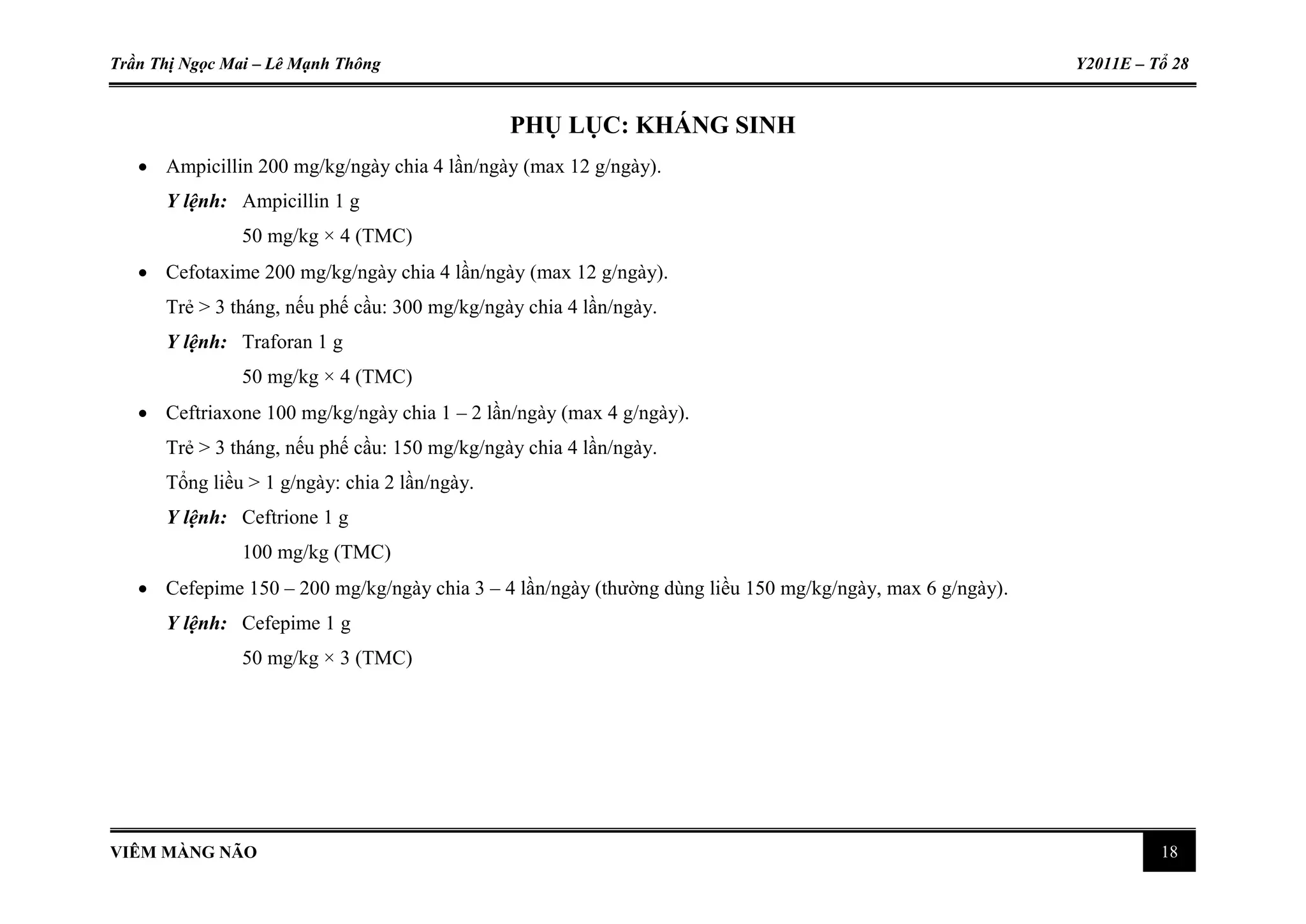 Trần Thị Ngọc Mai – Lê Mạnh Thông Y2011E – Tổ 28
VIÊM MÀNG NÃO 18
PHỤ LỤC: KHÁNG SINH
 Ampicillin 200 mg/kg/ngày chia 4 lần/ngày (max 12 g/ngày).
Y lệnh: Ampicillin 1 g
50 mg/kg × 4 (TMC)
 Cefotaxime 200 mg/kg/ngày chia 4 lần/ngày (max 12 g/ngày).
Trẻ > 3 tháng, nếu phế cầu: 300 mg/kg/ngày chia 4 lần/ngày.
Y lệnh: Traforan 1 g
50 mg/kg × 4 (TMC)
 Ceftriaxone 100 mg/kg/ngày chia 1 – 2 lần/ngày (max 4 g/ngày).
Trẻ > 3 tháng, nếu phế cầu: 150 mg/kg/ngày chia 4 lần/ngày.
Tổng liều > 1 g/ngày: chia 2 lần/ngày.
Y lệnh: Ceftrione 1 g
100 mg/kg (TMC)
 Cefepime 150 – 200 mg/kg/ngày chia 3 – 4 lần/ngày (thường dùng liều 150 mg/kg/ngày, max 6 g/ngày).
Y lệnh: Cefepime 1 g
50 mg/kg × 3 (TMC)
 