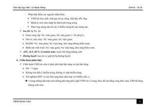 Trần Thị Ngọc Mai – Lê Mạnh Thông Y2011E – Tổ 28
VIÊM MÀNG NÃO 10
- Phân biệt thêm các nguyên nhân khác:
 VMN do hóa chất: chất gây tê tủy sống, chất độc (Pb, Hg).
 Bệnh ác tính xâm nhập hệ thần kinh trung ương.
 Phản ứng màng não do các ổ nhiễm trùng kế cận màng não.
 Ion đồ: hạ Na+
do:
 Giảm cung cấp: Na+
máu giảm, Na+
niệu giảm (< 20 mEq/L).
 Nôn ói, tiêu chảy: Na+
máu giảm, Na+
niệu giảm.
 SIADH: Na+
máu giảm, Na+
niệu tăng, lâm sàng không thiếu nước.
 Bệnh não mất muối: Na+
máu giảm, Na+
niệu tăng, lâm sàng thiếu nước.
 AST, ALT, BUN, Creatinin máu: trước khi dùng kháng sinh.
 Đường huyết: loại trừ co giật do hạ đường huyết.
6. Chẩn đoán phân biệt:
 Chẩn đoán VMN do siêu vi phải phù hợp lâm sàng và cận lâm sàng:
 Sốt < 7 ngày.
 Không tìm thấy ổ nhiễm trùng, không vẻ mặt nhiễm trùng.
 Xét nghiệm DNT và cận lâm sàng khác phù hợp với nhiễm siêu vi.
 1 trong những dấu hiệu trên không phù hợp phải nghĩ VMN do vi trùng, theo dõi sát bằng công thức máu, CRP để dùng
kháng sinh sớm.
 