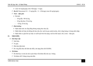 Trần Thị Ngọc Mai – Lê Mạnh Thông Y2011E – Tổ 28
VIÊM MÀNG NÃO 16
 Liều: 0,6 mg/kg/ngày chia 4 lần/ngày × 4 ngày.
 Hạ sốt: Paracetamol 10 – 15 mg/kg/lần × 4 – 6 lần/ngày (max 60 mg/kg/ngày).
 Nước – điện giải:
 Bù dịch:
- 10 kg đầu: 100 mL/kg.
- 10 kg tiếp theo: 50 mL/kg.
- > 20 kg: 20 mL/kg.
 Dinh dưỡng:
 Bệnh nhân tỉnh: ăn uống bằng đường miệng theo nhu cầu.
 Bệnh nhân mê hoặc ăn không đủ theo nhu cầu: nuôi ăn qua sonde dạ dày, chú ý năng lượng và lượng dịch nhập.
 Bệnh nhân co giật liên tục hoặc có xuất huyết tiêu hóa nặng: nuôi ăn tĩnh mạch, chú ý nước – điện giải.
IV. THEO DÕI:
 Giai đoạn cấp:
 Sinh hiệu.
 Tri giác.
 Dấu hiệu thần kinh.
 Đo vòng đầu (theo dõi dãn não thất), cân nặng (theo dõi SIADH).
 Tái khám:
 Đo thính lực và siêu âm não xuyên thóp ở lần khám đầu tiên sau 1 tháng.
 Tái khám mỗi 3 tháng trong năm đầu:
 