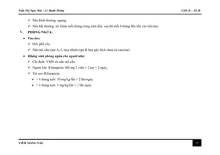 Trần Thị Ngọc Mai – Lê Mạnh Thông Y2011E – Tổ 28
VIÊM MÀNG NÃO 17
 Nếu bình thường: ngưng.
 Nếu bất thường: tái khám mỗi tháng trong năm đầu, sau đó mỗi 6 tháng đến khi vào tiểu học.
V. PHÒNG NGỪA:
 Vaccine:
 Hib, phế cầu.
 Não mô cầu type A, C (tuy nhiên type B hay gây dịch chưa có vaccine).
 Kháng sinh phòng ngừa cho người nhà:
 Chỉ định: VMN do não mô cầu.
 Người lớn: Rifampicin 300 mg 2 viên × 2 (u) × 2 ngày.
 Trẻ em: Rifampicin:
 > 1 tháng tuổi: 10 mg/kg/lần × 2 lần/ngày.
 < 1 tháng tuổi: 5 mg/kg/lần × 2 lần ngày.
 