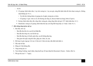 Trần Thị Ngọc Mai – Lê Mạnh Thông Y2011E – Tổ 28
VIÊM MÀNG NÃO 3
- TCTT:
 Cổ gượng: bệnh nhân nằm, 1 tay trên xương ức, 1 tay sau gáy, nâng đầu bệnh nhân để cằm chạm xương ức. Không
chạm/kháng lại  (+).
+ Trẻ nhũ nhi, không khám cổ gượng do cổ ngắn, trương lực cơ kém.
+ Cổ gượng (+) giả: viêm cơ cổ, tổn thương cột sống cổ, abscess thành sau họng, bướu cổ quá to.
 Kernig: bệnh nhân nằm, đùi, cẳng chân vuông góc, nâng cẳng chân một góc 135o
, bệnh nhân đau  (+).
 Brudzinski: tương tự cổ gượng, bệnh nhân đau dọc cột sống thắt lưng hoặc co 1 hoặc 2 chân  (+).
 Hội chứng tăng áp lực nội sọ:
1. Đau đầu, nôn vọt.
- Ban đầu đau khu trú, sau đó lan khắp đầu.
- Ban đầu đau từng cơn, sau đó liên tục.
- Ban đầu đáp ứng với thuốc giảm đau, sau đó không đáp ứng.
- Đau giảm khi ngồi, tăng khi nằm, gắng sức: khóc, ho, rặn.
2. Rối loạn tri giác (ngủ gà  lơ mơ  hôn mê  hôn mê sâu), dấu thần kinh định vị.
3. Dấu mặt trời lặn.
4. Đồng tử 2 bên không đều.
5. Tăng trương lực cơ.
6. Tam chứng Cushing: mạch chậm, tăng huyết áp, rối loạn nhịp thở (Kussmaul, Cheyne – Stokes, Biot’s).
7. Phù gai thị (sau 5 – 7 ngày).
 