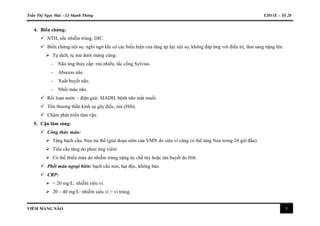 Trần Thị Ngọc Mai – Lê Mạnh Thông Y2011E – Tổ 28
VIÊM MÀNG NÃO 5
4. Biến chứng:
 NTH, sốc nhiễm trùng, DIC.
 Biến chứng nội sọ: nghi ngờ khi có các biểu hiện của tăng áp lực nội sọ, không đáp ứng với điều trị, lâm sàng nặng lên.
 Tụ dịch, tụ mủ dưới màng cứng:
- Não úng thủy cấp: mủ nhiều, tắc cống Sylvius.
- Abscess não.
- Xuất huyết não.
- Nhồi máu não.
 Rối loạn nước – điện giải: SIADH, bệnh não mất muối.
 Tổn thương thần kinh sọ gây điếc, mù (Hib).
 Chậm phát triển tâm vận.
5. Cận lâm sàng:
 Công thức máu:
 Tăng bạch cầu, Neu ưu thế (giai đoạn sớm của VMN do siêu vi cũng có thể tăng Neu trong 24 giờ đầu)
 Tiểu cầu tăng do phản ứng viêm.
 Có thể thiếu máu do nhiễm trùng nặng ức chế tủy hoặc tán huyết do Hib.
 Phết máu ngoại biên: bạch cầu non, hạt độc, không bào.
 CRP:
 < 20 mg/L: nhiễm siêu vi.
 20 – 40 mg/L: nhiễm siêu vi > vi trùng.
 