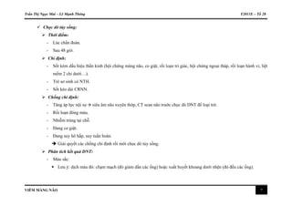 Trần Thị Ngọc Mai – Lê Mạnh Thông Y2011E – Tổ 28
VIÊM MÀNG NÃO 7
 Chọc dò tủy sống:
 Thời điểm:
- Lúc chẩn đoán.
- Sau 48 giờ.
 Chỉ định:
- Sốt kèm dấu hiệu thần kinh (hội chứng màng não, co giật, rối loạn tri giác, hội chứng ngoại tháp, rối loạn hành vi, liệt
mềm 2 chi dưới…).
- Trẻ sơ sinh có NTH.
- Sốt kéo dài CRNN.
 Chống chỉ định:
- Tăng áp lực nội sọ  siêu âm não xuyên thóp, CT scan não trước chọc dò DNT để loại trừ.
- Rối loạn đông máu.
- Nhiễm trùng tại chỗ.
- Đang co giật.
- Đang suy hô hấp, suy tuần hoàn.
 Giải quyết các chống chỉ định rồi mới chọc dò tủy sống.
 Phân tích kết quả DNT:
- Màu sắc:
 Lưu ý: dịch màu đỏ: chạm mạch (đỏ giảm dần các ống) hoặc xuất huyết khoang dưới nhện (đỏ đều các ống).
 