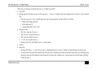 Trần Thị Ngọc Mai – Lê Mạnh Thông Y2011E – Tổ 28
VIÊM MÀNG NÃO 8
- Phân tích các kết quả có độ đặc hiệu từ cao  thấp trong DNT:
1. Cấy DNT.
2. Kháng nguyên hòa tan (Latex): có kết quả sau 6 – 12 giờ, 5 vi khuẩn: phế cầu, Streptococcus B, Hib, E. Coli, não mô
cầu.
+ Não mô cầu với E. Coli có phản ứng chéo nên cùng ngưng kết  nghĩ nhiều E. Coli khi:
o Bệnh cảnh nặng, cấp tính.
o Kém đáp ứng C3.
o Ngưng kết mạnh với E. Coli.
3. Nhuộm Gram:
+ Phế cầu: song cầu Gram (+).
+ Não mô cầu: song cầu Gram (-).
+ Hib: cầu trực khuẩn Gram (-).
+ E. Coli: trực khuẩn Gram (-).
+ Streptococcus B: cầu khuẩn Gram (+) dạng chuỗi.
4. Tế bào.
5. Sinh hóa:
+ Đường DNT/máu < ½: rất ít khi do siêu vi. Đường giảm do lao hoặc vi khuẩn sử dụng đường để chuyển hóa.
+ Lactate sinh ra do quá trình chuyển hóa yếm khí của vi khuẩn hoặc tế bào trong tình trạng thiếu oxy, không đi qua
hàng rào máu não nên không bị ảnh hưởng bởi Lactate máu. Nghiên cứu, Lactate tăng cao thì khả năng VMNM >
VMN do siêu vi.
 