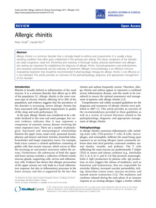 REVIEW Open Access
Allergic rhinitis
Peter Small1*
, Harold Kim2,3
Abstract
Allergic rhinitis is a common disorder that is strongly linked to asthma and conjunctivitis. It is usually a long-
standing condition that often goes undetected in the primary-care setting. The classic symptoms of the disorder
are nasal congestion, nasal itch, rhinorrhea and sneezing. A thorough history, physical examination and allergen
skin testing are important for establishing the diagnosis of allergic rhinitis. Second-generation oral antihistamines
and intranasal corticosteroids are the mainstay of treatment. Allergen immunotherapy is an effective immune-
modulating treatment that should be recommended if pharmacologic therapy for allergic rhinitis is not effective or
is not tolerated. This article provides an overview of the pathophysiology, diagnosis, and appropriate management
of this disorder.
Introduction
Rhinitis is broadly defined as inflammation of the nasal
mucosa. It is a common disorder that affects up to 40%
of the population [1]. Allergic rhinitis is the most com-
mon type of chronic rhinitis, affecting 10 to 20% of the
population, and evidence suggests that the prevalence of
the disorder is increasing. Severe allergic rhinitis has
been associated with significant impairments in quality
of life, sleep and work performance [2].
In the past, allergic rhinitis was considered to be a dis-
order localized to the nose and nasal passages, but cur-
rent evidence indicates that it may represent a
component of systemic airway disease involving the
entire respiratory tract. There are a number of physiolo-
gical, functional and immunological relationships
between the upper (nose, nasal cavity, paranasal sinuses,
pharynx and larynx) and lower (trachea, bronchial tubes,
bronchioles and lungs) respiratory tracts. For example,
both tracts contain a ciliated epithelium consisting of
goblet cells that secrete mucous, which serves to filter
the incoming air and protect structures within the air-
ways. Furthermore, the submucosa of both the upper
and lower airways includes a collection of blood vessels,
mucous glands, supporting cells, nerves and inflamma-
tory cells. Evidence has shown that allergen provocation
of the upper airways not only leads to a local inflamma-
tory response, but also to inflammatory processes in the
lower airways, and this is supported by the fact that
rhinitis and asthma frequently coexist. Therefore, aller-
gic rhinitis and asthma appear to represent a combined
airway inflammatory disease, and this needs to be con-
sidered to ensure the optimal assessment and manage-
ment of patients with allergic rhinitis [1,3].
Comprehensive and widely-accepted guidelines for the
diagnosis and treatment of allergic rhinitis were pub-
lished in 2007 [1]. This article provides an overview of
the recommendations provided in these guidelines as
well as a review of current literature related to the
pathophysiology, diagnosis, and appropriate manage-
ment of allergic rhinitis.
Pathophysiology
In allergic rhinitis, numerous inflammatory cells, includ-
ing mast cells, CD4-positive T cells, B cells, macro-
phages, and eosinophils, infiltrate the nasal lining upon
exposure to an inciting allergen (most commonly air-
borne dust mite fecal particles, cockroach residues, ani-
mal dander, moulds, and pollens). The T cells
infiltrating the nasal mucosa are predominantly T helper
(Th)2 in nature and release cytokines (e.g., interleukin
[IL]-3, IL-4, IL-5, and IL-13) that promote immunoglo-
bulin E (IgE) production by plasma cells. IgE produc-
tion, in turn, triggers the release of mediators, such as
histamine and leukotrienes, that are responsible for
arteriolar dilation, increased vascular permeability, itch-
ing, rhinorrhea (runny nose), mucous secretion, and
smooth muscle contraction [1,2]. The mediators and
cytokines released during the early phase of an immune
response to an inciting allergen, trigger a further cellular
1
Sir Mortimer B. Davis Jewish General Hospital, Division of Allergy & Clinical
Immunology, Montreal Quebec, Canada
Full list of author information is available at the end of the article
Small and Kim Allergy, Asthma & Clinical Immunology 2011, 7(Suppl 1):S3
http://www.aacijournal.com/content/7/S1/S3 ALLERGY, ASTHMA & CLINICAL
IMMUNOLOGY
© 2011 Small and Kim; licensee BioMed Central Ltd. This is an open access article distributed under the terms of the Creative
Commons Attribution License (http://creativecommons.org/licenses/by/2.0), which permits unrestricted use, distribution, and
reproduction in any medium, provided the original work is properly cited.
 
