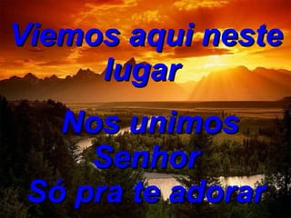 Viemos aqui neste lugar     Nos unimos Senhor Só pra te adorar 