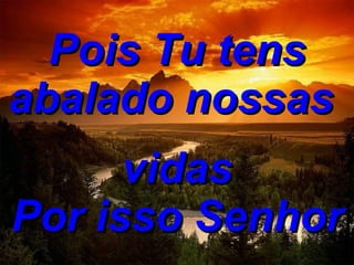 Pois Tu tens abalado nossas  vidas Por isso Senhor 