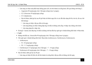 Trần Thị Ngọc Mai – Lê Mạnh Thông Y2011E – Tổ 28
VIÊM PHỔI 10
+ Lâm sàng cải thiện một phần hoặc không giảm (sốt, còn thở nhanh, ăn uống kém): đổi qua kháng sinh hàng 2:
o Augmentin 90 mg/kg/ngày chia 3 lần/ngày (uống) (max 4 g/ngày).
o C2: Cefuroxime 30 mg/kg/ngày (uống).
o C3: Cefpodoxime.
o Hẹn tái khám, đánh giá lại sau 48 giờ hoặc tái khám ngay khi có các dấu hiệu nặng (bỏ bú, tím tái, sốt cao, thở
bất thường):
* Lâm sàng cải thiện: tiếp tục điều trị đủ ngày.
* Lâm sàng không cải thiện: không đáp ứng với điều trị kháng sinh uống  nhập viện, kháng sinh chích.
* Lâm sàng nặng lên: nhập viện.
 Dị ứng β – lactam, kém đáp ứng với điều trị kháng sinh ban đầu hay nghi ngờ vi khuẩn không điển hình  Macrolide.
- > 5 tuổi:
 Kháng sinh đầu tay: Amoxicillin 90 mg/kg/ngày chia 3 lần/ngày (uống) (max 4 g/ngày).
 Nếu nghi ngờ vi khuẩn không điển hình: Macrolide (Azithromycin, Clarithromycin, Erythromycin).
+ Azithromycin:
o N1: 10 mg/kg/ngày (uống).
o N2 – 5: 5 mg/kg/ngày (uống).
+ Clarithromycin 15 mg/kg/ngày chia 2 lần/ngày × 7 – 10 ngày (uống).
+ Erythromycin 40 mg/kg/ngày chia 4 lần/ngày × 7 – 10 ngày (uống).
 Hẹn tái khám, đánh giá lại sau 48 giờ:
+ Lâm sàng cải thiện tốt (bớt sốt, hết thở nhanh, ăn uống khá): tiếp tục điều trị kháng sinh đủ ngày.
 