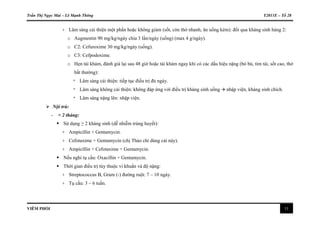 Trần Thị Ngọc Mai – Lê Mạnh Thông Y2011E – Tổ 28
VIÊM PHỔI 11
+ Lâm sàng cải thiện một phần hoặc không giảm (sốt, còn thở nhanh, ăn uống kém): đổi qua kháng sinh hàng 2:
o Augmentin 90 mg/kg/ngày chia 3 lần/ngày (uống) (max 4 g/ngày).
o C2: Cefuroxime 30 mg/kg/ngày (uống).
o C3: Cefpodoxime.
o Hẹn tái khám, đánh giá lại sau 48 giờ hoặc tái khám ngay khi có các dấu hiệu nặng (bỏ bú, tím tái, sốt cao, thở
bất thường):
* Lâm sàng cải thiện: tiếp tục điều trị đủ ngày.
* Lâm sàng không cải thiện: không đáp ứng với điều trị kháng sinh uống  nhập viện, kháng sinh chích.
* Lâm sàng nặng lên: nhập viện.
 Nội trú:
- < 2 tháng:
 Sử dụng ≥ 2 kháng sinh (dễ nhiễm trùng huyết):
+ Ampicillin + Gentamycin.
+ Cefotaxime + Gentamycin (chị Thảo chỉ dùng cái này).
+ Ampicillin + Cefotaxime + Gentamycin.
 Nếu nghi tụ cầu: Oxacillin + Gentamycin.
 Thời gian điều trị tùy thuộc vi khuẩn và độ nặng:
+ Streptococcus B, Gram (-) đường ruột: 7 – 10 ngày.
+ Tụ cầu: 3 – 6 tuần.
 