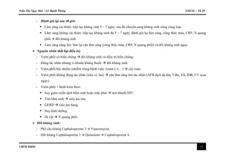 Trần Thị Ngọc Mai – Lê Mạnh Thông Y2011E – Tổ 28
VIÊM PHỔI 13
- Đánh giá lại sau 48 giờ:
 Lâm sàng cải thiện: tiếp tục kháng sinh 5 – 7 ngày, sau đó chuyển sang kháng sinh uống cùng loại.
 Lâm sàng không cải thiện: tiếp tục kháng sinh đủ 5 – 7 ngày, đánh giá lại lâm sàng, công thức máu, CRP, X quang
phổi  đổi kháng sinh.
 Lâm sàng nặng lên: làm lại cận lâm sàng (công thức máu, CRP, X quang phổi) và đổi kháng sinh ngay.
 Nguyên nhân thất bại điều trị:
- Viêm phổi có biến chứng  đổi kháng sinh và điều trị biến chứng.
- Đúng tác nhân nhưng vi khuẩn kháng thuốc  đổi kháng sinh.
- Viêm phổi bội nhiễm (nhiễm trùng bệnh viện: Gram (-),…)  cấy máu.
- Viêm phổi không đúng tác nhân (siêu vi, lao)  cận lâm sàng tìm tác nhân (AFB dịch dạ dày 3 lần, VS, IDR, CT scan
ngực).
- Viêm phổi + bệnh kèm theo:
 Suy giảm miễn dịch bẩm sinh hoặc mắc phải  test nhanh HIV.
 Tim bẩm sinh  siêu âm tim.
 GERD  siêu âm bụng.
 Suy dinh dưỡng.
 Dị vật  X quang phổi.
 Đổi kháng sinh:
- Phế cầu kháng Cephalosporine 3  Vancomycin.
- Hib kháng Cephalosporine 3  Quinolone  Cephalosporine 4.
 