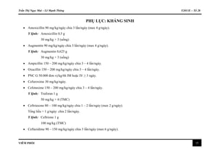 Trần Thị Ngọc Mai – Lê Mạnh Thông Y2011E – Tổ 28
VIÊM PHỔI 15
PHỤ LỤC: KHÁNG SINH
 Amoxicillin 90 mg/kg/ngày chia 3 lần/ngày (max 4 g/ngày).
Y lệnh: Amoxicillin 0,5 g
30 mg/kg × 3 (uống)
 Augmentin 90 mg/kg/ngày chia 3 lần/ngày (max 4 g/ngày).
Y lệnh: Augmentin 0,625 g
30 mg/kg × 3 (uống)
 Ampicillin 150 – 200 mg/kg/ngày chia 3 – 4 lần/ngày.
 Oxacillin 150 – 200 mg/kg/ngày chia 3 – 4 lần/ngày.
 PNC G 50.000 đơn vị/kg/6h IM hoặc IV ≥ 3 ngày.
 Cefuroxime 30 mg/kg/ngày.
 Cefotaxime 150 – 200 mg/kg/ngày chia 3 – 4 lần/ngày.
Y lệnh: Traforan 1 g
50 mg/kg × 4 (TMC)
 Ceftriaxone 80 – 100 mg/kg/ngày chia 1 – 2 lần/ngày (max 2 g/ngày).
Tổng liều > 1 g/ngày: chia 2 lần/ngày.
Y lệnh: Ceftrione 1 g
100 mg/kg (TMC)
 Ceftazidime 90 – 150 mg/kg/ngày chia 3 lần/ngày (max 6 g/ngày).
 