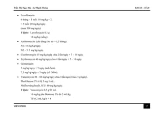 Trần Thị Ngọc Mai – Lê Mạnh Thông Y2011E – Tổ 28
VIÊM PHỔI 17
 Levofloxacin:
6 tháng – 5 tuổi: 10 mg/kg × 2.
> 5 tuổi: 10 mg/kg/ngày.
(max 500 mg/ngày)
Y lệnh: Levofloxacin 0,1 g
10 mg/kg (uống)
 Azithromycin: (chỉ dùng cho trẻ > 1,5 tháng)
N1: 10 mg/kg/ngày.
N2 – 5: 5 mg/kg/ngày.
 Clarithromycin 15 mg/kg/ngày chia 2 lần/ngày × 7 – 10 ngày.
 Erythromycin 40 mg/kg/ngày chia 4 lần/ngày × 7 – 10 ngày.
 Gentamycin:
5 mg/kg/ngày × 5 ngày (anh Sơn).
7,5 mg/kg/ngày × 3 ngày (cô Diễm).
 Vancomycin 40 – 60 mg/kg/ngày chia 4 lần/ngày (max 4 g/ngày).
Pha Glucose 5% tỉ lệ 5 mg:1 mL.
Nhiễm trùng huyết, ICU: 60 mg/kg/ngày.
Y lệnh: Vancomycin 0,5 g/20 mL
10 mg/kg pha Dextrose 5% đủ 2 mL/kg
TTM 2 mL/kg/h × 4
 