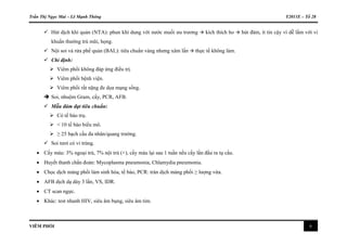 Trần Thị Ngọc Mai – Lê Mạnh Thông Y2011E – Tổ 28
VIÊM PHỔI 6
 Hút dịch khí quản (NTA): phun khí dung với nước muối ưu trương  kích thích ho  hút đàm, ít tin cậy vì dễ lầm với vi
khuẩn thường trú mũi, họng.
 Nội soi và rửa phế quản (BAL): tiêu chuẩn vàng nhưng xâm lấn  thực tế không làm.
 Chỉ định:
 Viêm phổi không đáp ứng điều trị.
 Viêm phổi bệnh viện.
 Viêm phổi rất nặng đe dọa mạng sống.
 Soi, nhuộm Gram, cấy, PCR, AFB.
 Mẫu đàm đạt tiêu chuẩn:
 Có tế bào trụ.
 < 10 tế bào biểu mô.
 ≥ 25 bạch cầu đa nhân/quang trường.
 Soi tươi có vi trùng.
 Cấy máu: 3% ngoại trú, 7% nội trú (+), cấy máu lại sau 1 tuần nếu cấy lần đầu ra tụ cầu.
 Huyết thanh chẩn đoán: Mycoplasma pneumonia, Chlamydia pneumonia.
 Chọc dịch màng phổi làm sinh hóa, tế bào, PCR: tràn dịch màng phổi ≥ lượng vừa.
 AFB dịch dạ dày 3 lần, VS, IDR.
 CT scan ngực.
 Khác: test nhanh HIV, siêu âm bụng, siêu âm tim.
 
