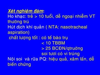Xeùt nghieäm ñaøm:
Ho khaïc: treû > 10 tuoåi, deã ngoaïi nhieãm VT
thöôøng truù
Huùt dòch khí quaûn ( NTA: nasotracheal
aspiration)
chaát löôïng toát : coù teá baøo truï
< 10 TBBM
> 25 BCÑN/qtruôøng
soi töôi coù vi truùng
Noäi soi vaø röõa PQ: hieäu quaû, xaâm laán, deã
bieán chöùng
 