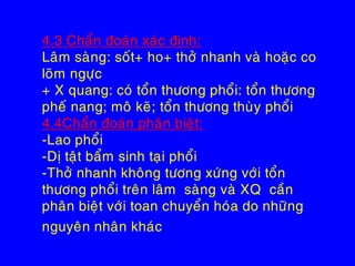 4.3 Chaån ñoaùn xaùc ñònh:
Laâm saøng: soát+ ho+ thôû nhanh vaø hoaëc co
loõm ngöïc
+ X quang: coù toån thöông phoåi: toån thöông
pheá nang; moâ keõ; toån thöông thuøy phoåi
4.4Chaån ñoaùn phaân bieät:
-Lao phoåi
-Dò taät baåm sinh taïi phoåi
-Thôû nhanh khoâng töông xöùng vôùi toån
thöông phoåi treân laâm saøng vaø XQ caàn
phaân bieät vôùi toan chuyeån hoùa do nhöõng
nguyeân nhaân khaùc
 