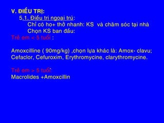 V. ÑIEÀU TRÒ:
5.1. Ñieàu trò ngoaïi truù:
Chæ coù ho+ thôû nhanh: KS vaø chaêm soùc taïi nhaø
Choïn KS ban ñaàu:
Treû em < 5 tuoåi :
Amoxcilline ( 90mg/kg) ,choïn löïa khaùc laø: Amox- clavu;
Cefaclor, Cefuroxim, Erythromycine, clarythromycine.
Treû em > 5 tuoåi:ø
Macrolides +Amoxcillin
 