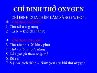 CHÆ ÑÒNH THÔÛ OXYGEN
CHÆ ÑÒNH DÖÏA TREÂN LAÂM SAØNG ( WHO ) :
 Chæ ñònh tuyeät ñoái :
1. Tím taùi trung öông
2. Li bì – khoù ñaùnh thöùc
 Chæ ñònh töông ñoái :
3. Thôû nhanh > 70 laàn / phuùt
4. Thôû co loõm ngöïc naëng
5. Ñaàu gaät guø theo nhòp thôû
6. Reân ró
7. Vaät vaõ kích thích – Naèm yeân sau khi thôû oxygen
 