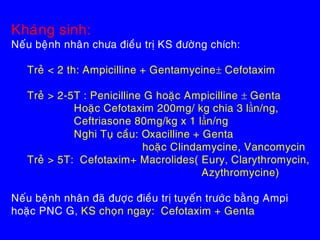 Khaùng sinh:
Neáu beänh nhaân chöa ñieàu trò KS ñöôøng chích:
Treû < 2 th: Ampicilline + Gentamycine Cefotaxim
Treû > 2-5T : Penicilline G hoaëc Ampicilline  Genta
Hoaëc Cefotaxim 200mg/ kg chia 3 lần/ng,
Ceftriasone 80mg/kg x 1 lần/ng
Nghi Tuï caàu: Oxacilline + Genta
hoaëc Clindamycine, Vancomycin
Treû > 5T: Cefotaxim+ Macrolides( Eury, Clarythromycin,
Azythromycine)
Neáu beänh nhaân ñaõ ñöôïc ñieàu trò tuyeán tröôùc baèng Ampi
hoaëc PNC G, KS choïn ngay: Cefotaxim + Genta
 