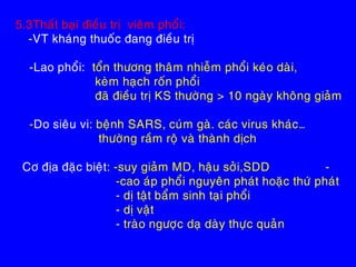 5.3Thaát baïi ñieàu trò vieâm phoåi:
-VT khaùng thuoác ñang ñieàu trò
-Lao phoåi: toån thöông thaâm nhieãm phoåi keùo daøi,
keøm haïch roán phoåi
ñaõ ñieàu trò KS thöôøng > 10 ngaøy khoâng giaûm
-Do sieâu vi: beänh SARS, cuùm gaø. caùc virus khaùc…
thöôøng raàm roä vaø thaønh dòch
Cô ñòa ñaëc bieät: -suy giaûm MD, haäu sôûi,SDD -
-cao aùp phoåi nguyeân phaùt hoaëc thöù phaùt
- dò taät baåm sinh taïi phoåi
- dò vaät
- traøo ngöôïc daï daøy thöïc quaûn
 
