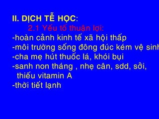 II. DÒCH TEÃ HOÏC:
2.1 Yeáu toá thuaän lôïi:
-hoaøn caûnh kinh teá xaõ hoâïi thaáp
-moâi tröôøng soáng ñoâng ñuùc keùm veä sinh
-cha meï huùt thuoác laù, khoùi buïi
-sanh non thaùng , nheï caân, sdd, sôûi,
thieáu vitamin A
-thôøi tieát laïnh
 