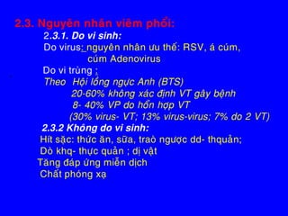 2.3. Nguyeân nhaân vieâm phoåi:
2.3.1. Do vi sinh:
Do virus: nguyeân nhaân öu theá: RSV, aù cuùm,
cuùm Adenovirus
Do vi truøng :
Ø Theo Hoäi loàng ngöïc Anh (BTS)
20-60% khoâng xaùc ñònh VT gaây beänh
8- 40% VP do hoån hôïp VT
(30% virus- VT; 13% virus-virus; 7% do 2 VT)
2.3.2 Khoâng do vi sinh:
Hít saëc: thöùc aên, söõa, traoø ngöôïc dd- thquaûn;
Doø khq- thöïc quaûn ; dò vaät
Taêng ñaùp öùng mieãn dòch
Chaát phoùng xaï
 