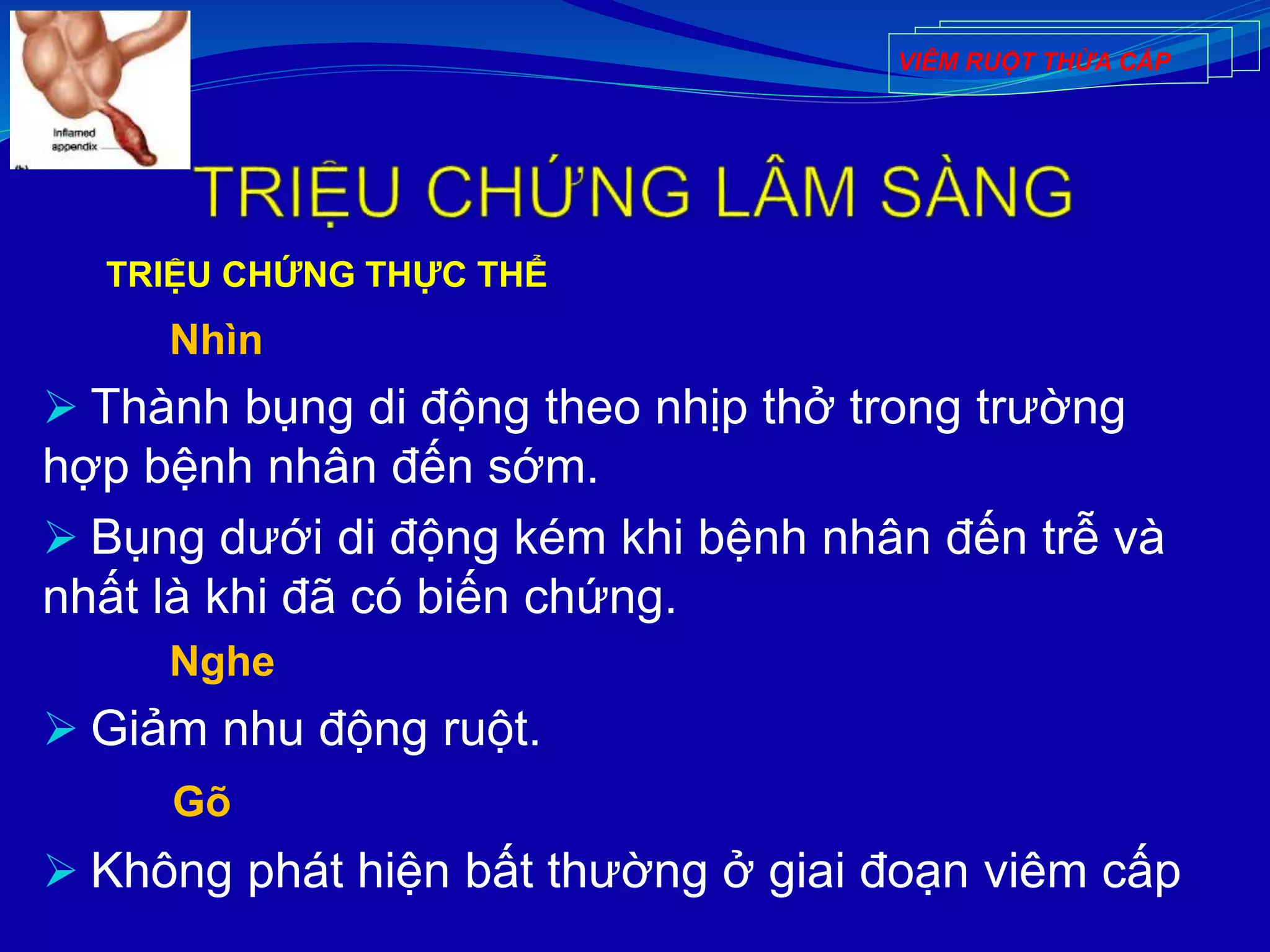 TRIỆU CHỨNG THỰC THỂ
Nhìn
 Thành bụng di động theo nhịp thở trong trường
hợp bệnh nhân đến sớm.
 Bụng dưới di động kém khi bệnh nhân đến trễ và
nhất là khi đã có biến chứng.
Nghe
 Giảm nhu động ruột.
Gõ
 Không phát hiện bất thường ở giai đoạn viêm cấp
VIÊM RUỘT THỪA CẤP
 