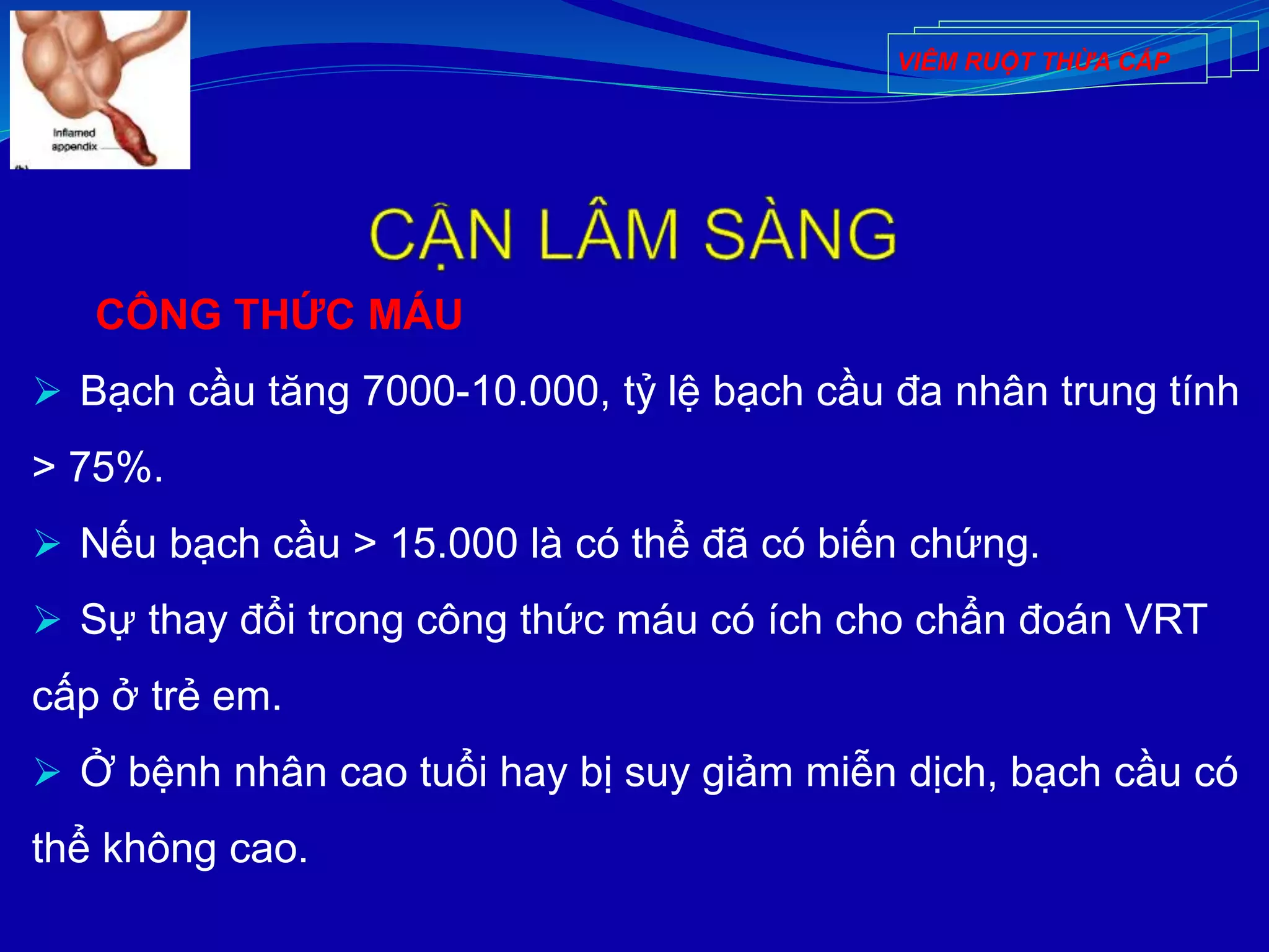 CÔNG THỨC MÁU
 Bạch cầu tăng 7000-10.000, tỷ lệ bạch cầu đa nhân trung tính
> 75%.
 Nếu bạch cầu > 15.000 là có thể đã có biến chứng.
 Sự thay đổi trong công thức máu có ích cho chẩn đoán VRT
cấp ở trẻ em.
 Ở bệnh nhân cao tuổi hay bị suy giảm miễn dịch, bạch cầu có
thể không cao.
VIÊM RUỘT THỪA CẤP
 