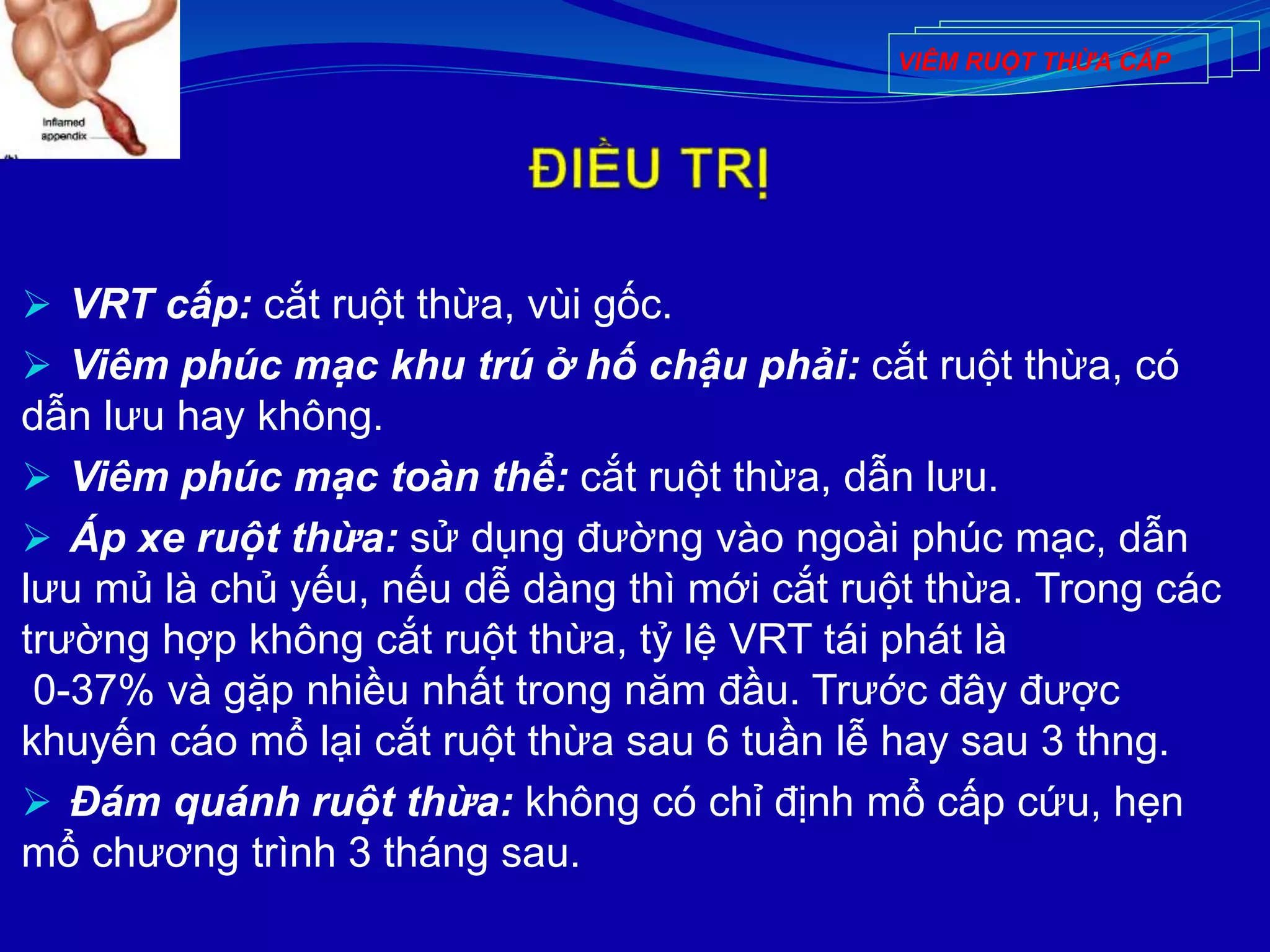  VRT cấp: cắt ruột thừa, vùi gốc.
 Viêm phúc mạc khu trú ở hố chậu phải: cắt ruột thừa, có
dẫn lưu hay không.
 Viêm phúc mạc toàn thể: cắt ruột thừa, dẫn lưu.
 Áp xe ruột thừa: sử dụng đường vào ngoài phúc mạc, dẫn
lưu mủ là chủ yếu, nếu dễ dàng thì mới cắt ruột thừa. Trong các
trường hợp không cắt ruột thừa, tỷ lệ VRT tái phát là
0-37% và gặp nhiều nhất trong năm đầu. Trước đây được
khuyến cáo mổ lại cắt ruột thừa sau 6 tuần lễ hay sau 3 thng.
 Đám quánh ruột thừa: không có chỉ định mổ cấp cứu, hẹn
mổ chương trình 3 tháng sau.
VIÊM RUỘT THỪA CẤP
 