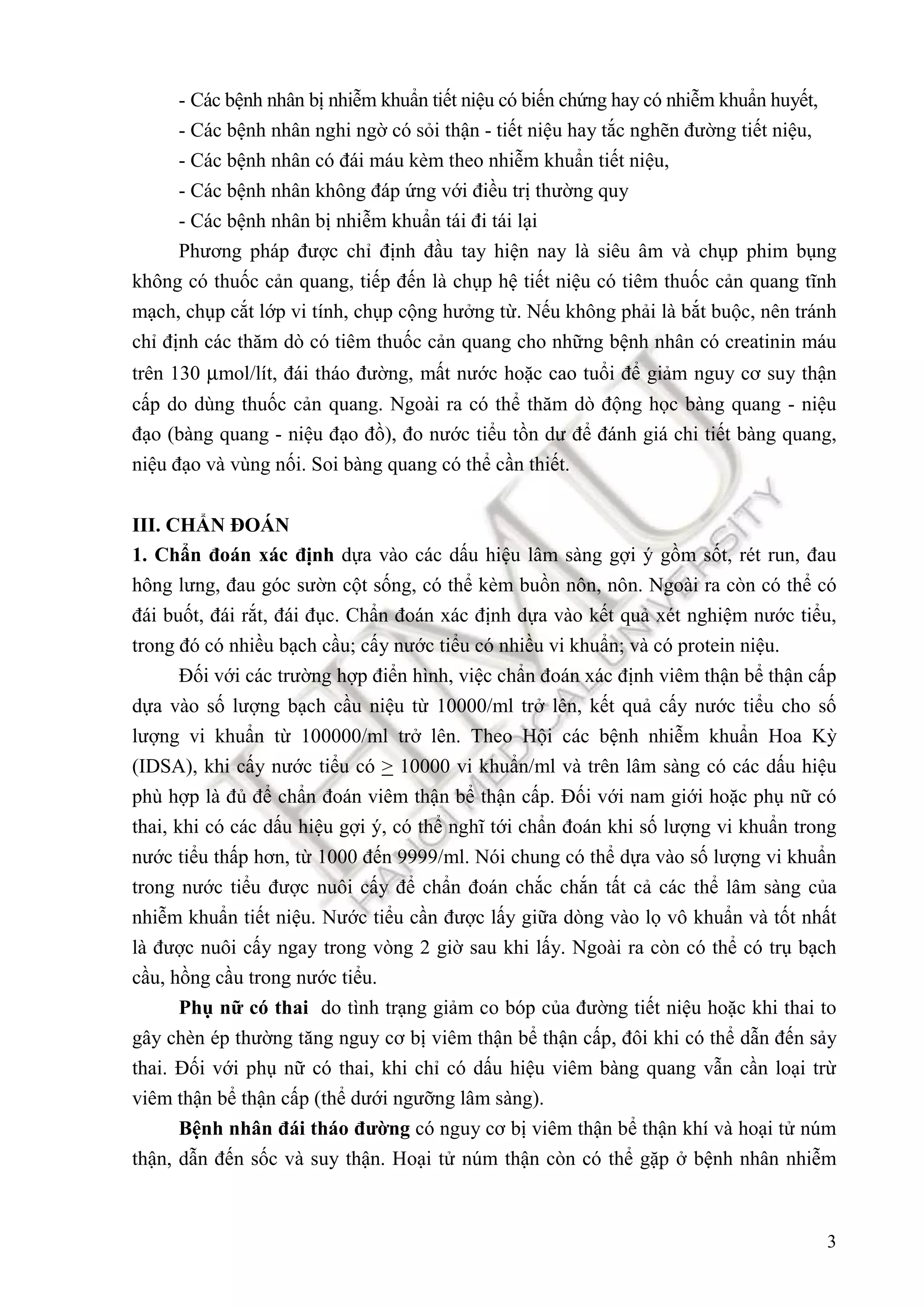 3
- Các bệnh nhân bị nhiễm khuẩn tiết niệu có biến chứng hay có nhiễm khuẩn huyết,
- Các bệnh nhân nghi ngờ có sỏi thận - tiết niệu hay tắc nghẽn ñường tiết niệu,
- Các bệnh nhân có ñái máu kèm theo nhiễm khuẩn tiết niệu,
- Các bệnh nhân không ñáp ứng với ñiều trị thường quy
- Các bệnh nhân bị nhiễm khuẩn tái ñi tái lại
Phương pháp ñược chỉ ñịnh ñầu tay hiện nay là siêu âm và chụp phim bụng
không có thuốc cản quang, tiếp ñến là chụp hệ tiết niệu có tiêm thuốc cản quang tĩnh
mạch, chụp cắt lớp vi tính, chụp cộng hưởng từ. Nếu không phải là bắt buộc, nên tránh
chỉ ñịnh các thăm dò có tiêm thuốc cản quang cho những bệnh nhân có creatinin máu
trên 130 µmol/lít, ñái tháo ñường, mất nước hoặc cao tuổi ñể giảm nguy cơ suy thận
cấp do dùng thuốc cản quang. Ngoài ra có thể thăm dò ñộng học bàng quang - niệu
ñạo (bàng quang - niệu ñạo ñồ), ño nước tiểu tồn dư ñể ñánh giá chi tiết bàng quang,
niệu ñạo và vùng nối. Soi bàng quang có thể cần thiết.
III. CHẨN ĐOÁN
1. Chẩn ñoán xác ñịnh dựa vào các dấu hiệu lâm sàng gợi ý gồm sốt, rét run, ñau
hông lưng, ñau góc sườn cột sống, có thể kèm buồn nôn, nôn. Ngoài ra còn có thể có
ñái buốt, ñái rắt, ñái ñục. Chẩn ñoán xác ñịnh dựa vào kết quả xét nghiệm nước tiểu,
trong ñó có nhiều bạch cầu; cấy nước tiểu có nhiều vi khuẩn; và có protein niệu.
Đối với các trường hợp ñiển hình, việc chẩn ñoán xác ñịnh viêm thận bể thận cấp
dựa vào số lượng bạch cầu niệu từ 10000/ml trở lên, kết quả cấy nước tiểu cho số
lượng vi khuẩn từ 100000/ml trở lên. Theo Hội các bệnh nhiễm khuẩn Hoa Kỳ
(IDSA), khi cấy nước tiểu có > 10000 vi khuẩn/ml và trên lâm sàng có các dấu hiệu
phù hợp là ñủ ñể chẩn ñoán viêm thận bể thận cấp. Đối với nam giới hoặc phụ nữ có
thai, khi có các dấu hiệu gợi ý, có thể nghĩ tới chẩn ñoán khi số lượng vi khuẩn trong
nước tiểu thấp hơn, từ 1000 ñến 9999/ml. Nói chung có thể dựa vào số lượng vi khuẩn
trong nước tiểu ñược nuôi cấy ñể chẩn ñoán chắc chắn tất cả các thể lâm sàng của
nhiễm khuẩn tiết niệu. Nước tiểu cần ñược lấy giữa dòng vào lọ vô khuẩn và tốt nhất
là ñược nuôi cấy ngay trong vòng 2 giờ sau khi lấy. Ngoài ra còn có thể có trụ bạch
cầu, hồng cầu trong nước tiểu.
Phụ nữ có thai do tình trạng giảm co bóp của ñường tiết niệu hoặc khi thai to
gây chèn ép thường tăng nguy cơ bị viêm thận bể thận cấp, ñôi khi có thể dẫn ñến sảy
thai. Đối với phụ nữ có thai, khi chỉ có dấu hiệu viêm bàng quang vẫn cần loại trừ
viêm thận bể thận cấp (thể dưới ngưỡng lâm sàng).
Bệnh nhân ñái tháo ñường có nguy cơ bị viêm thận bể thận khí và hoại tử núm
thận, dẫn ñến sốc và suy thận. Hoại tử núm thận còn có thể gặp ở bệnh nhân nhiễm
 