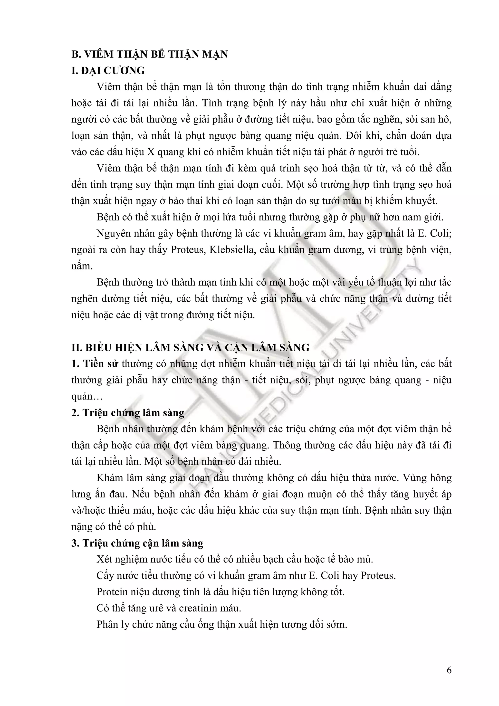 6
B. VIÊM THẬN BỂ THẬN MẠN
I. ĐẠI CƯƠNG
Viêm thận bể thận mạn là tổn thương thận do tình trạng nhiễm khuẩn dai dẳng
hoặc tái ñi tái lại nhiều lần. Tình trạng bệnh lý này hầu như chỉ xuất hiện ở những
người có các bất thường về giải phẫu ở ñường tiết niệu, bao gồm tắc nghẽn, sỏi san hô,
loạn sản thận, và nhất là phụt ngược bàng quang niệu quản. Đôi khi, chẩn ñoán dựa
vào các dấu hiệu X quang khi có nhiễm khuẩn tiết niệu tái phát ở người trẻ tuổi.
Viêm thận bể thận mạn tính ñi kèm quá trình sẹo hoá thận từ từ, và có thể dẫn
ñến tình trạng suy thận mạn tính giai ñoạn cuối. Một số trường hợp tình trạng sẹo hoá
thận xuất hiện ngay ở bào thai khi có loạn sản thận do sự tưới máu bị khiếm khuyết.
Bệnh có thể xuất hiện ở mọi lứa tuổi nhưng thường gặp ở phụ nữ hơn nam giới.
Nguyên nhân gây bệnh thường là các vi khuẩn gram âm, hay gặp nhất là E. Coli;
ngoài ra còn hay thấy Proteus, Klebsiella, cầu khuẩn gram dương, vi trùng bệnh viện,
nấm.
Bệnh thường trở thành mạn tính khi có một hoặc một vài yếu tố thuận lợi như tắc
nghẽn ñường tiết niệu, các bất thường về giải phẫu và chức năng thận và ñường tiết
niệu hoặc các dị vật trong ñường tiết niệu.
II. BIỂU HIỆN LÂM SÀNG VÀ CẬN LÂM SÀNG
1. Tiền sử thường có những ñợt nhiễm khuẩn tiết niệu tái ñi tái lại nhiều lần, các bất
thường giải phẫu hay chức năng thận - tiết niệu, sỏi, phụt ngược bàng quang - niệu
quản…
2. Triệu chứng lâm sàng
Bệnh nhân thường ñến khám bệnh với các triệu chứng của một ñợt viêm thận bể
thận cấp hoặc của một ñợt viêm bàng quang. Thông thường các dấu hiệu này ñã tái ñi
tái lại nhiều lần. Một số bệnh nhân có ñái nhiều.
Khám lâm sàng giai ñoạn ñầu thường không có dấu hiệu thừa nước. Vùng hông
lưng ấn ñau. Nếu bệnh nhân ñến khám ở giai ñoạn muộn có thể thấy tăng huyết áp
và/hoặc thiếu máu, hoặc các dấu hiệu khác của suy thận mạn tính. Bệnh nhân suy thận
nặng có thể có phù.
3. Triệu chứng cận lâm sàng
Xét nghiệm nước tiểu có thể có nhiều bạch cầu hoặc tế bào mủ.
Cấy nước tiểu thường có vi khuẩn gram âm như E. Coli hay Proteus.
Protein niệu dương tính là dấu hiệu tiên lượng không tốt.
Có thể tăng urê và creatinin máu.
Phân ly chức năng cầu ống thận xuất hiện tương ñối sớm.
 