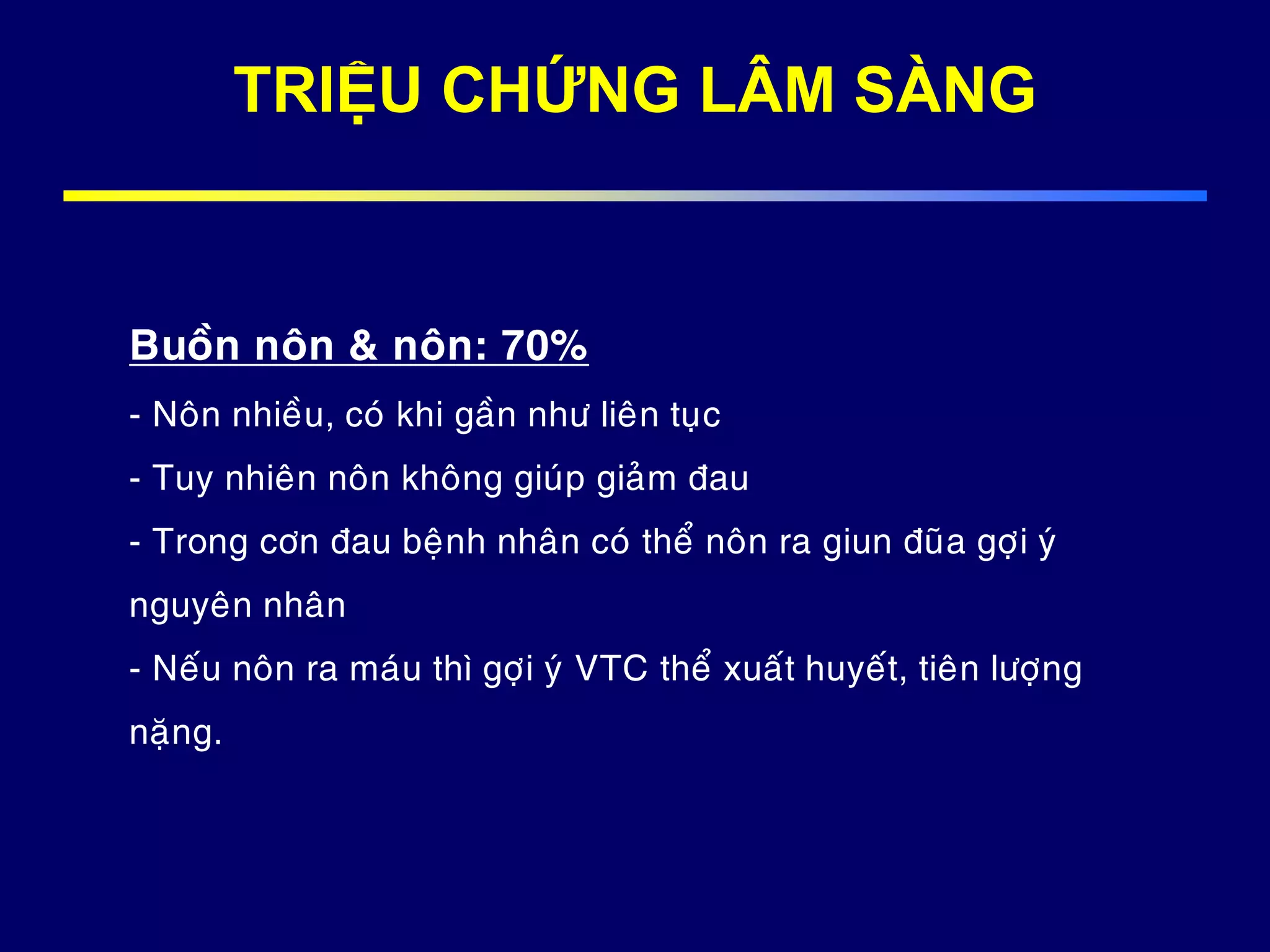 Buoàn noân & noân: 70%
- Noân nhieàu, coù khi gaàn nhö lieân tuïc
- Tuy nhieân noân khoâng giuùp giaûm ñau
- Trong côn ñau beänh nhaân coù theå noân ra giun ñuõa gôïi yù
nguyeân nhaân
- Neáu noân ra maùu thì gôïi yù VTC theå xuaát huyeát, tieân löôïng
naëng.
TRIỆU CHỨNG LÂM SÀNG
 