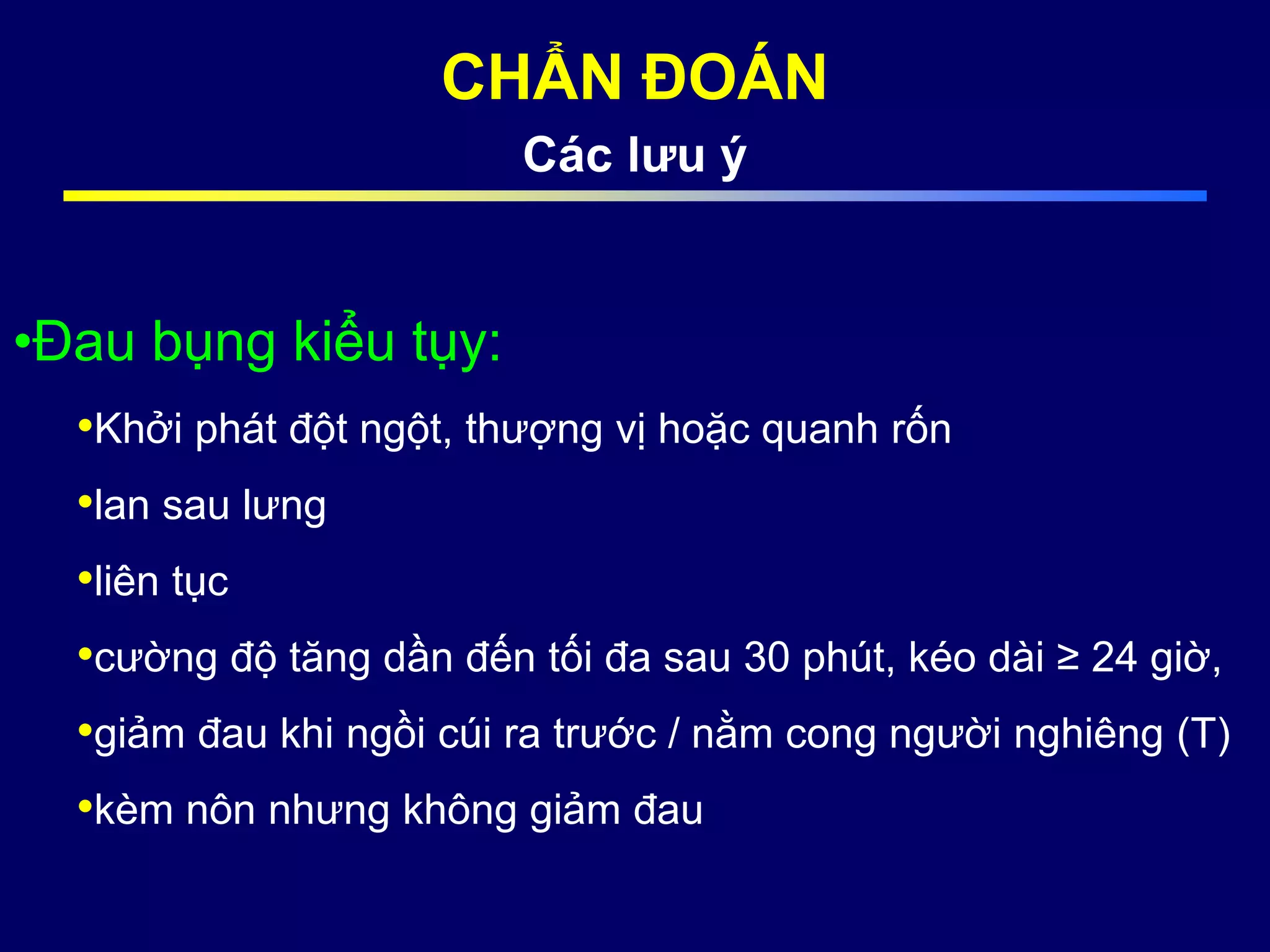 CHẨN ĐOÁN
Các lưu ý
•Đau bụng kiểu tụy:
•Khởi phát đột ngột, thượng vị hoặc quanh rốn
•lan sau lưng
•liên tục
•cường độ tăng dần đến tối đa sau 30 phút, kéo dài ≥ 24 giờ,
•giảm đau khi ngồi cúi ra trước / nằm cong người nghiêng (T)
•kèm nôn nhưng không giảm đau
 