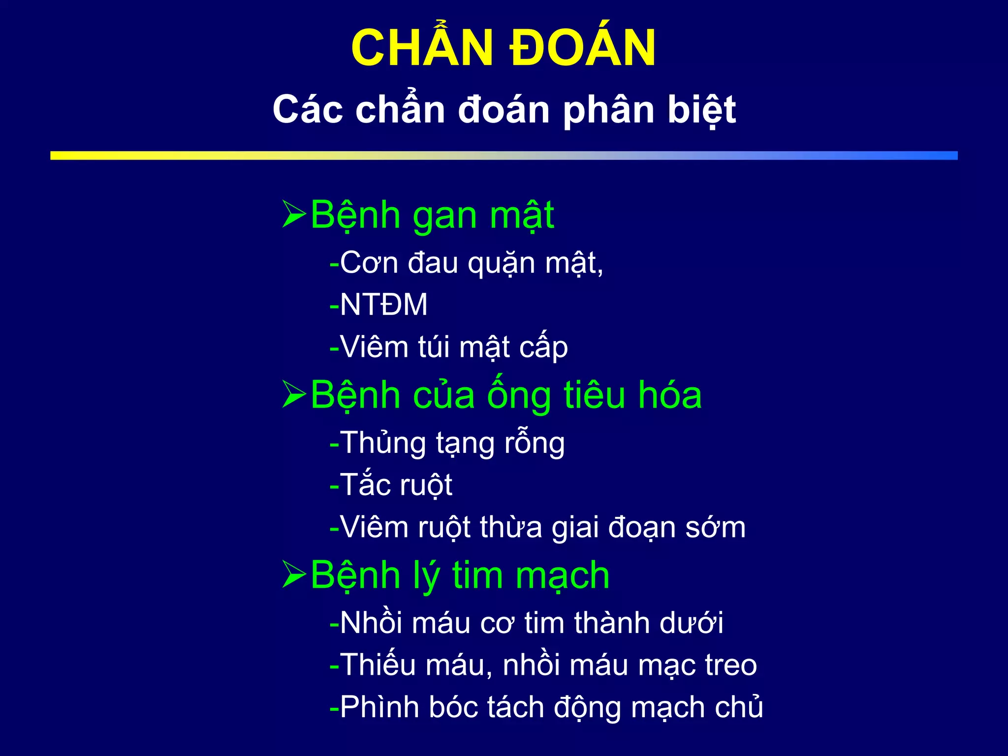 CHẨN ĐOÁN
Các chẩn đoán phân biệt
Bệnh gan mật
-Cơn đau quặn mật,
-NTĐM
-Viêm túi mật cấp
Bệnh của ống tiêu hóa
-Thủng tạng rỗng
-Tắc ruột
-Viêm ruột thừa giai đoạn sớm
Bệnh lý tim mạch
-Nhồi máu cơ tim thành dưới
-Thiếu máu, nhồi máu mạc treo
-Phình bóc tách động mạch chủ
 